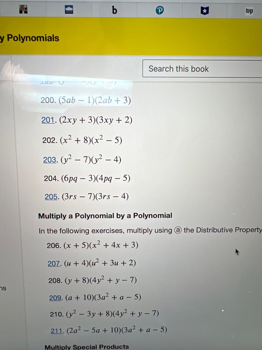 y Polynomials
ns
Tuurly
b
27
200. (5ab- 1)(2ab + 3)
201. (2xy + 3)(3xy + 2)
202. (x²+8)(x² - 5)
203. (y² – 7)(y² – 4)
204. (6pq- 3)(4pq – 5)
205. (3rs-7)(3rs - 4)
Search this book
wp
Multiply a Polynomial by a Polynomial
In the following exercises, multiply using @ the Distributive Property
206. (x + 5)(x² + 4x + 3)
207. (u + 4)(u² + 3u + 2)
208. (y + 8) (4y² + y = 7)
209. (a + 10) (3a² + a - 5)
210. (y² - 3y + 8)(4y² + y - 7)
211. (2a²5a + 10) (3a² + a-5)
Multiply Special Products