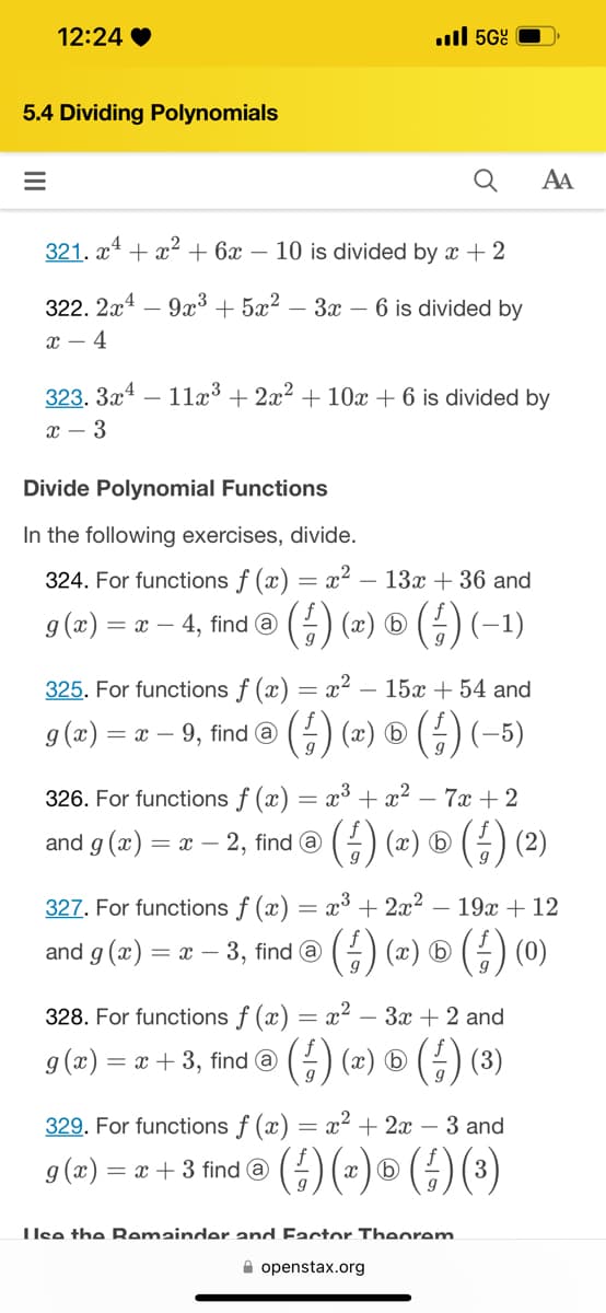 12:24
5.4 Dividing Polynomials
=
321. x¹ + x² + 6x - 10 is divided by x + 2
322. 2x49x³ + 5x²-3x - 6 is divided by
x-4
. 5Gº
323. 3x4 11x³ + 2x² + 10x + 6 is divided by
x - 3
Divide Polynomial Functions
In the following exercises, divide.
324. For functions f (x) = x² − 13x + 36 and
g(x) = x - -4, find @ (²) (*) (4) (-1)
= x² 15x + 54 and
(²) (x) ® (²) (-5)
325. For functions f (x)
= x-9, find @
g(x) =
=
326. For functions f (x)
x³ + x² - 7x + 2
and g(x) = x − 2, find @ (4) (x) ® ( ½-) (²)
327. For functions f (x) = x³ + 2x²
19x + 12
and g (x) = x − 3, find @ (4) (~) ® (ƒ- ) (0)
= x² – 3x + 2 and
AA
328. For functions f (x)
g(x) = = x + 3, find a (²-) (x) © (²) (3)
329. For functions f (x) = x² + 2x − 3 and
g (x) = x + 3 find @ ( ² ) (x) ® ( /-) (³)
Use the Remainder and Factor Theorem
openstax.org