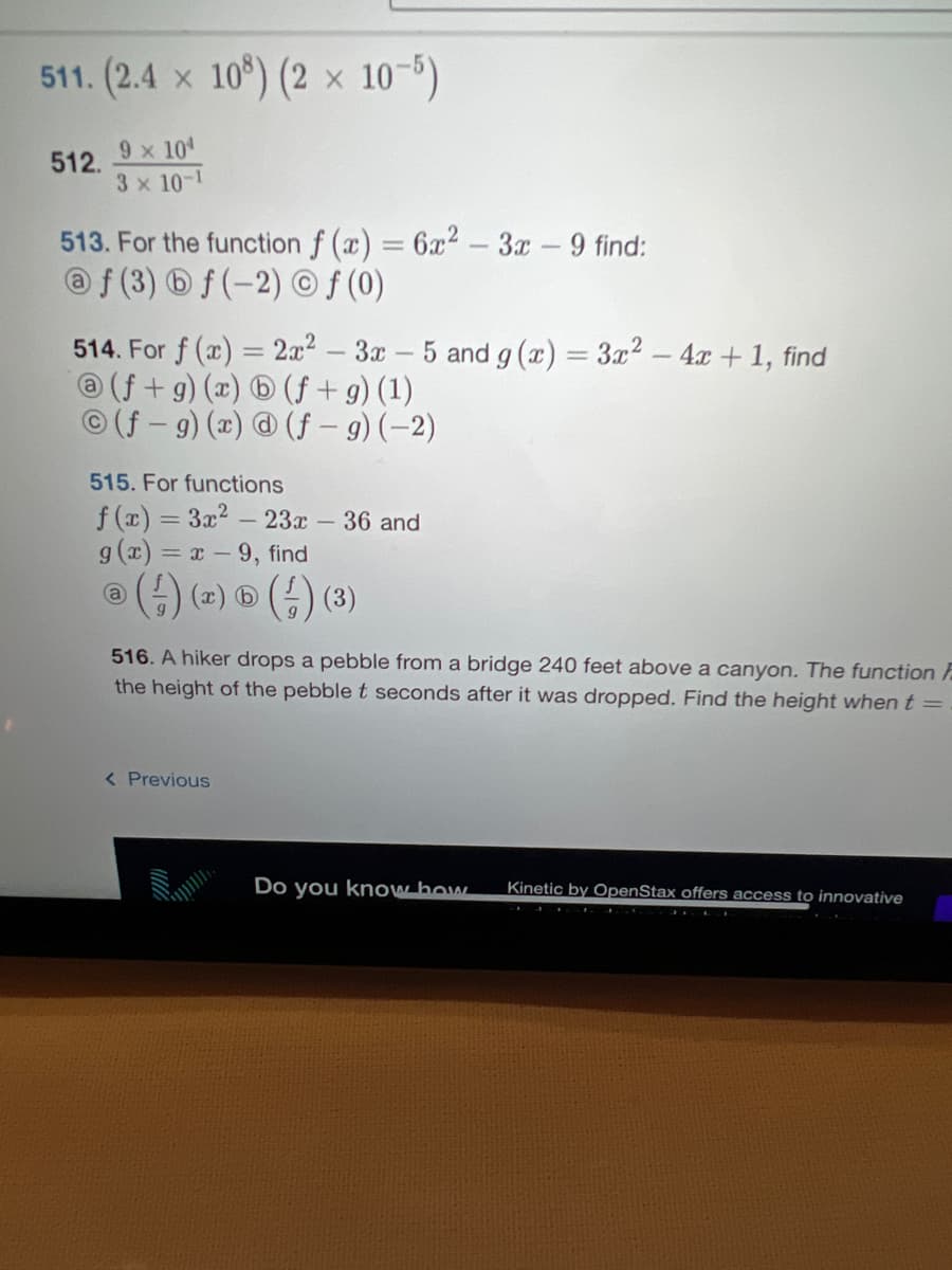 511. (2.4 x 108) (2 x 10-5)
512. 9 × 10¹
3 x 10-1
513. For the function f (x) = 6x²-3x - 9 find:
@f (3) bf (-2) © f (0)
514. For f(x) = 2x² – 3x 5 and g(x) = 3x² - 4x + 1, find
@ (f+g)(x) b (f + g) (1)
(f-g) (x) @ (f - g) (-2)
515. For functions
f(x) = 3x² - 23x - 36 and
g(x)=x-9, find
® (--) (x) ® (-) (3)
516. A hiker drops a pebble from a bridge 240 feet above a canyon. The function F
the height of the pebble t seconds after it was dropped. Find the height when t =
< Previous
Do you know how
Kinetic by OpenStax offers access to innovative