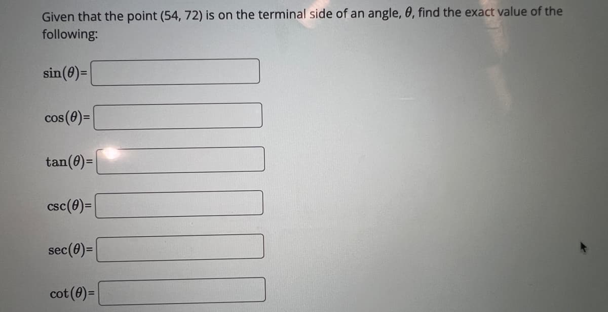 Given that the point (54, 72) is on the terminal side of an angle, 0, find the exact value of the
following:
sin (0)=
cos (0)=
tan (0)=
csc (0)=
sec (0)=
cot (0)=