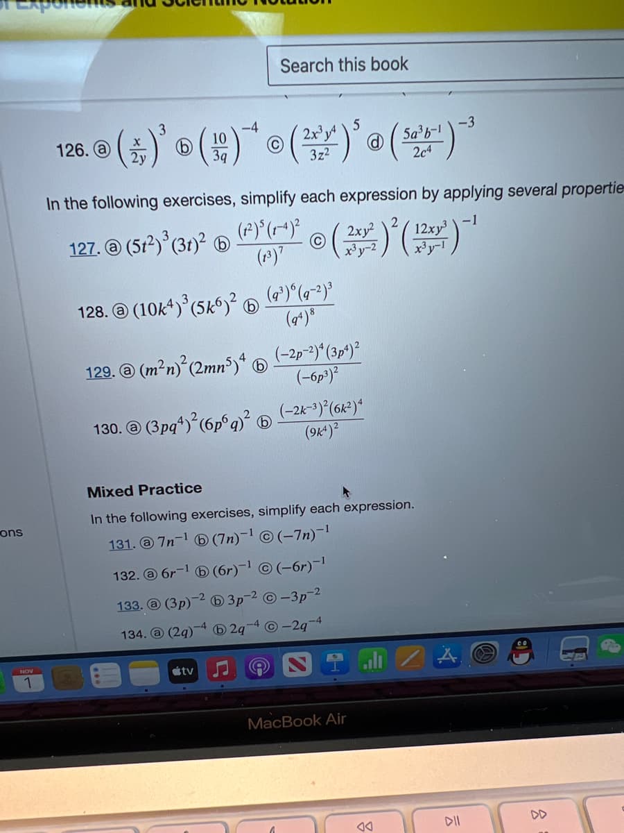 ons
-4
3
5
120.0 (2)'()* (2)' (¹)
-3
5a³b-1
2y
3z²
204
Search this book
In the following exercises, simplify each expression by applying several propertie
127. @ (51²) ³ (31)²
tv
(1²) 5 (1-4)²
(13) 7
128. (10k4)³ (5k6)².
129. @ (m²n)² (2mn5) 4
130. @ (3pq+)² (6p6q)²
© (2x²) ² ( 12x²) -1
(9³) 6 (q-²)³
(94) 8
(-2p-²)4 (3p4) ²
(-6p3)²
(-2k-3)²(6k²)4
(9K4) ²
Mixed Practice
In the following exercises, simplify each expression.
131. @7n-¹
(7n)-¹©(-7n)-¹
132. @ 6r-1
133. @ (3p)
134. @ (29)
(6r)-¹ Ⓒ (-6r)-¹
-1
3p-²-3p-2
b2q Ⓒ-2q
-4
MacBook Air
JA
DII