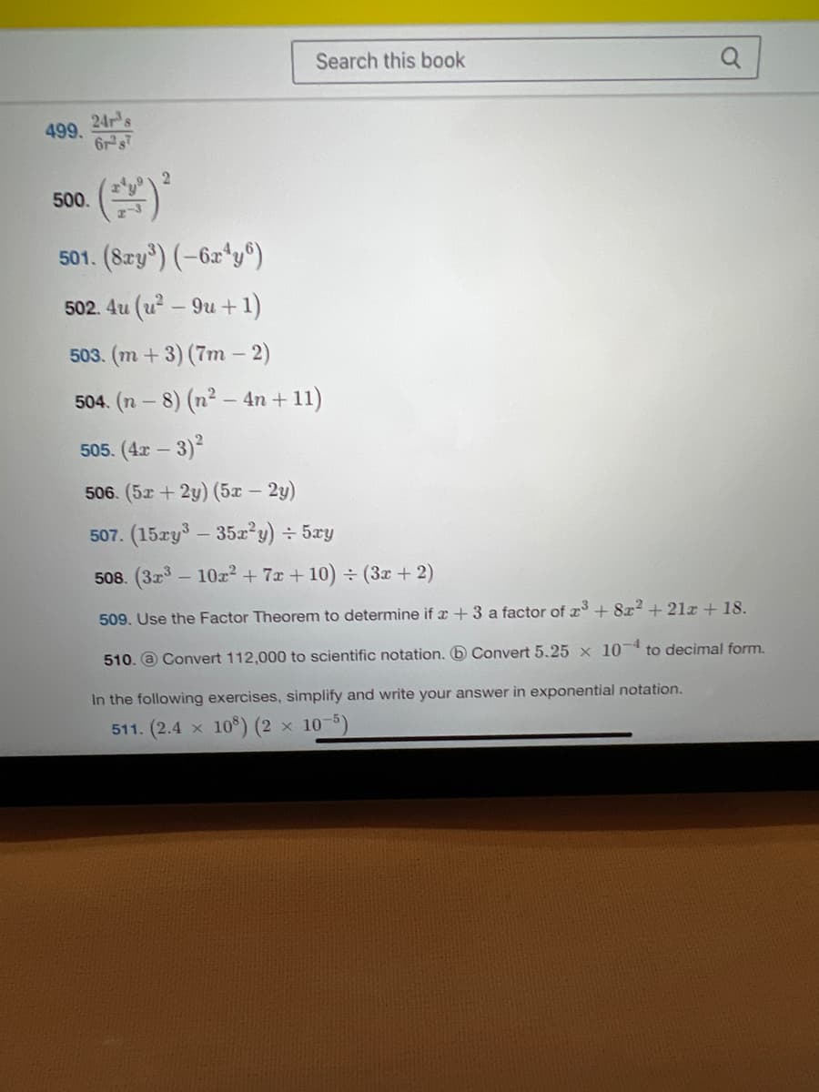 499.
24r³s
61287
500.
2
Search this book
501. (8xy³) (-6x4y6)
502. 4u (u² - 9u + 1)
503. (m + 3) (7m - 2)
504. (n − 8) (n²-4n+11)
505. (4x - 3)²
506. (5x + 2y) (5x – 2y)
-
a
507. (15xy³ - 35x²y) ÷ 5xy
508. (32³ - 10r² + 7x+10) ÷ (3x + 2)
509. Use the Factor Theorem to determine if a +3 a factor of 2³ +82 +21x + 18.
510. Convert 112,000 to scientific notation. Convert 5.25 x 10 to decimal form.
In the following exercises, simplify and write your answer in exponential notation.
511. (2.4 108) (2 × 10-5)