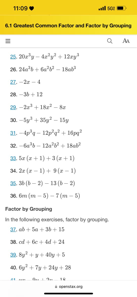 11:09 ❤
=
6.1 Greatest Common Factor and Factor by Grouping
25. 20x³y - 4x²y² + 12xy³
26. 24a³b + 6a²b² - 18ab³
27.-2x - 4
28.-36 + 12
29.-2x³ + 18x² - 8x
30. -5y³ +35y² - 15y
31. -4p³q 12p²q² + 16pq²
32. -6a³b 12a²b² + 18ab²
33.5æ(æ+1)+3(2+1)
34. 2x (x - 1) + 9 (x − 1)
35. 36 (62) — 13 (b − 2)
36. 6m (m5) - 7 (m5)
11
. 5Gº
Factor by Grouping
In the following exercises, factor by grouping.
37. ab + 5a + 3b + 15
38. cd + 6c + 4d + 24
39. 8y² + y +40y +5
40. 6y2 + 7y +24y + 28
Qu 1 201 18
openstax.org
Q
AA