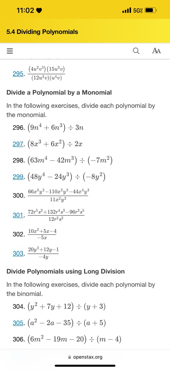 # 5.4 Dividing Polynomials

## Divide a Polynomial by a Monomial

In the following exercises, divide each polynomial by the monomial.

**296.** \( (9n^4 + 6n^3) \div 3n \)

**297.** \( (8x^3 + 6x^2) \div 2x \)

**298.** \( (63m^4 - 42m^3) \div (-7m^2) \)

**299.** \( (48y^4 - 24y^3) \div (-8y^2) \)

**300.** \(\frac{66x^3y^2 - 110x^2y^3 - 44x^4y^3}{11x^2y^2}\)

**301.** \(\frac{72r^5s^2 + 132r^4s^3 - 96r^3s^5}{12r^2s^2}\)

**302.** \(\frac{10x^2 + 5x - 4}{-5x}\)

**303.** \(\frac{20y^2 + 12y - 1}{-4y}\)

## Divide Polynomials using Long Division

In the following exercises, divide each polynomial by the binomial.

**304.** \( (y^2 + 7y + 12) \div (y + 3) \)

**305.** \( (a^2 - 2a - 35) \div (a + 5) \)

**306.** \( (6m^2 - 19m - 20) \div (m - 4) \)

Source: [openstax.org](https://openstax.org)