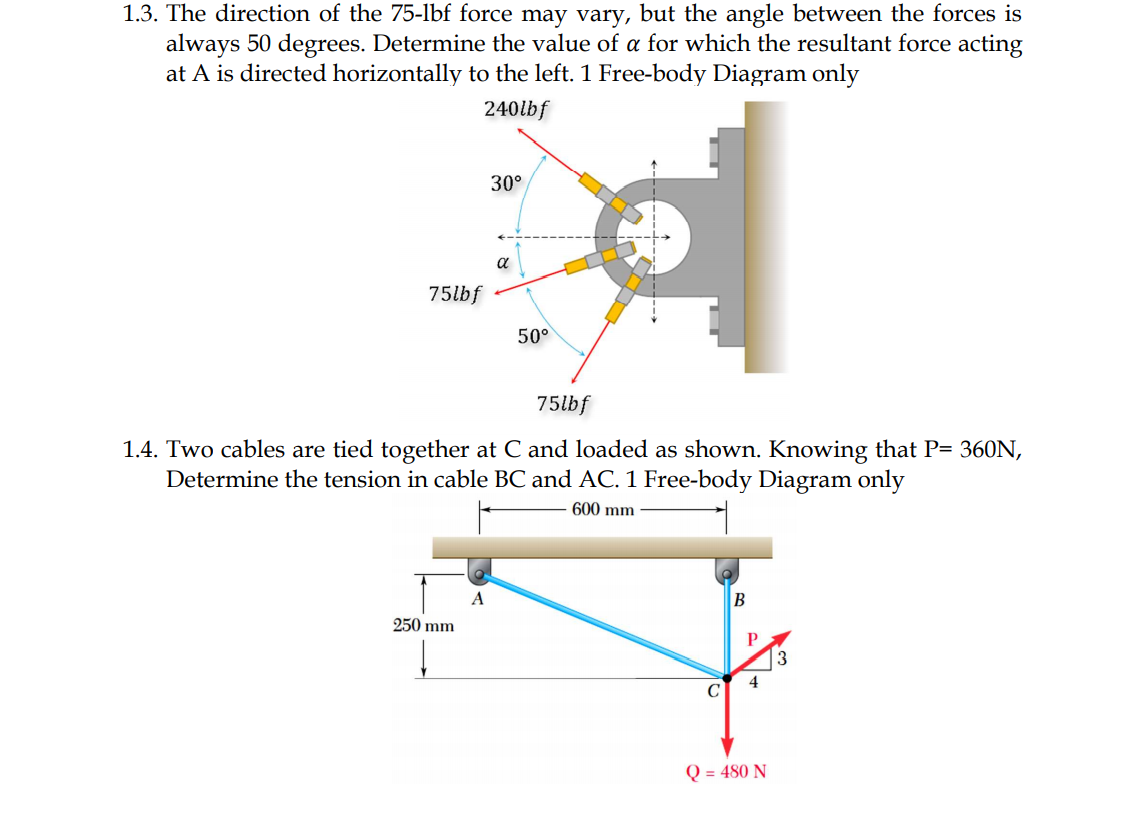 1.3. The direction of the 75-1lbf force may vary, but the angle between the forces is
always 50 degrees. Determine the value of a for which the resultant force acting
at A is directed horizontally to the left. 1 Free-body Diagram only
240lbf
30°
a
75lbf
50°
75lbf
1.4. Two cables are tied together at C and loaded as shown. Knowing that P= 360N,
Determine the tension in cable BC and AC. 1 Free-body Diagram only
600 mm
A
250 mm
P
4
Q = 480 N
