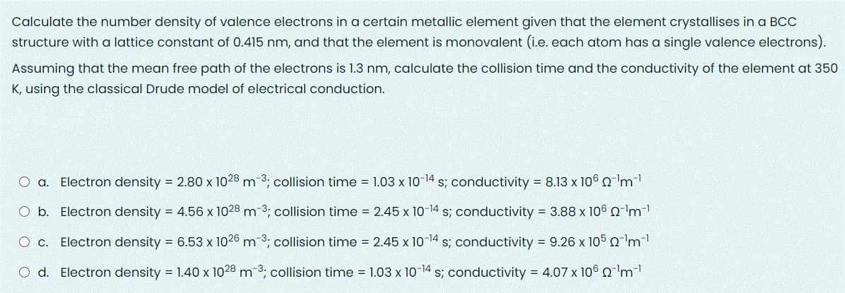 Calculate the number density of valence electrons in a certain metallic element given that the element crystallises in a BCC
structure with a lattice constant of 0.415 nm, and that the element is monovalent (i.e. each atom has a single valence electrons).
Assuming that the mean free path of the electrons is 1.3 nm, calculate the collision time and the conductivity of the element at 350
K, using the classical Drude model of electrical conduction.
O a. Electron density = 2.80 x 1028 m-3, collision time = 1.03 x 10-14 s; conductivity = 8.13 x 106 0'm
Electron density = 4.56 x 1028 m-3; collision time = 2.45 x 10-14 s; conductivity = 3.88 x 106 Qm-
O c.
Electron density = 6.53 x 1026 m 3; collision time 2.45 x 10-14 s; conductivity 9.26 x 105'm
d. Electron density 1.40 x 1028 m-3; collision time 1.03 x 10-14 s; conductivity = 4.07 x 106 Q 'm
