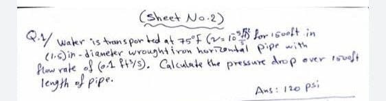 (sheet No.2)
Y water is trans por ted at 75°F (v 105 lor s0oft in
(1.)ir - diameter wroughtiron horizontal pipe with
flow rate of (01 HY9). Calculate the pressure drop over 1suot
length of pipe.
Ans: 120 psi
