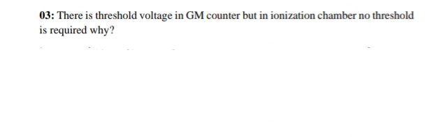 03: There is threshold voltage in GM counter but in ionization chamber no threshold
is required why?
