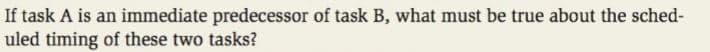 If task A is an immediate predecessor of task B, what must be true about the sched-
uled timing of these two tasks?
