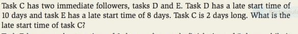 Task C has two immediate followers, tasks D and E. Task D has a late start time of
10 days and task E has a late start time of 8 days. Task C is 2 days long. What is the
late start time of task C?
