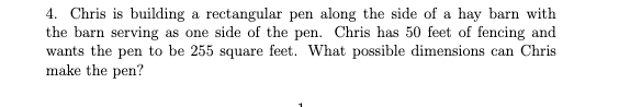 4. Chris is building a rectangular pen along the side of a hay barn with
the barn serving as one side of the pen. Chris has 50 feet of fencing and
wants the pen to be 255 square feet. What possible dimensions can Chris
make the pen?
