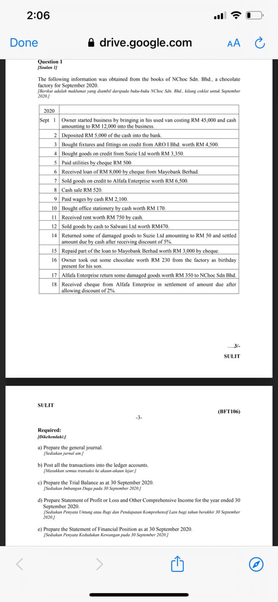 2:06
Done
A drive.google.com
AA C
Question I
|Soalan I|
The following information was obtained from the books of NChoc Sdn. Bhd., a chocolate
factory for September 2020.
[Berikut adalah maklumat yang diambil daripada buku-buku NChoc Sdn. Bhd., kilang coklat untuk September
2020)
2020
Sept 1 Owner started business by bringing in his used van costing RM 45,000 and cash
amounting to RM 12,000 into the business.
2 Deposited RM 5,000 of the cash into the bank.
3 Bought fixtures and fittings on credit from ARO I Bhd. worth RM 4,500.
4 Bought goods on credit from Suzie Ltd worth RM 3,350,
5 Paid utilities by cheque RM 500.
6 Received loan of RM 8,000 by cheque from Mayobank Berhad.
7 Sold goods on credit to Alfafa Enterprise worth RM 6,500
8 Cash sale RM 520.
9 Paid wages by cash RM 2,100.
10 Bought office stationery by cash worth RM 170.
11 Received rent worth RM 750 by cash.
12 Sold goods by cash to Salwani Ltd worth RM470.
14 Returned some of damaged goods to Suzie Ltd amounting to RM 50 and settled
amount due by cash after receiving discount of 5%.
15 Repaid part of the loan to Mayobank Berhad worth RM 3,000 by cheque.
16 Owner took out some chocolate worth RM 230 from the factory as birthday
present for his son.
17 Alfafa Enterprise return some damaged goods worth RM 350 to NChoc Sdn Bhd.
18 Received cheque from Alfafa Enterprise in settlement of amount due after
allowing discount of 2%.
...3/-
SULIT
SULIT
(BFT106)
-3-
Required:
IDikehendaki:
a) Prepare the general journal.
[Sediakan jurnal am
b) Post all the transactions into the ledger accounts.
[Masukkan semma transaksi ke akaun-akaun lejar.]
c) Prepare the Trial Balance as at 30 September 2020.
(Sediakan Imbangan Duga pada 30 September 2020.)
d) Prepare Statement of Profit or Loss and Other Comprehensive Income for the year ended 30
September 2020.
[Sediakan Penyata Untung atau Rugi dan Pendapatan Komprehensif Lain bagi tahun berakhir 30 September
2020.)
e) Prepare the Statement of Financial Position as at 30 September 2020.
[Sediakan Penyata Kedudukan Kewangan pada 30 September 2020.)
