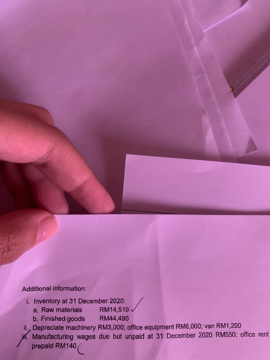 Additional information:
i. Inventory at 31 December 2020:
a. Raw materials
b. Finished goods
RM14,510
RM44,490
ii. Depreciate machinery RM3,000; office equipment RM6,000; van RM1,200
jí. Manufacturing wages due but unpaid at 31 December 2020 RM550; office rent
prepaid RM140
