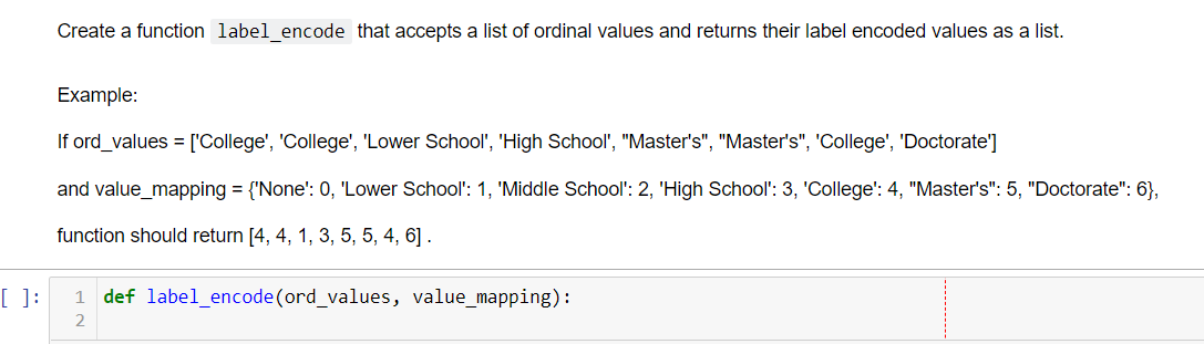 Create a function label encode that accepts a list of ordinal values and returns their label encoded values as a list.
Example:
If ord_values = ['College', 'College', 'Lower School', 'High School', "Master's", "Master's", 'College', 'Doctorate']
and value_mapping = {'None': 0, 'Lower School': 1, 'Middle School': 2, 'High School': 3, 'College': 4, "Master's": 5, "Doctorate": 6},
function should return [4, 4, 1, 3, 5, 5, 4, 6] .
[ ]:
def label_encode (ord_values, value_mapping):
1
