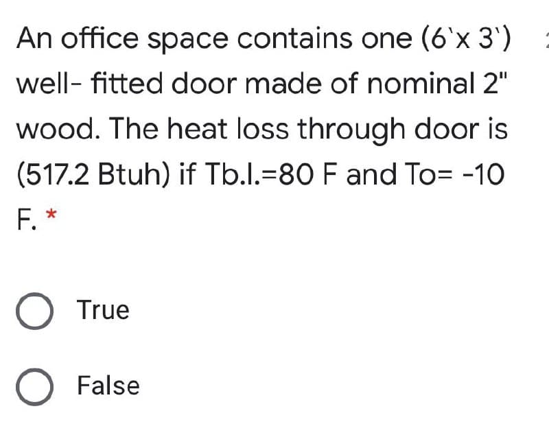 An office space contains one (6'x 3')
well- fitted door made of nominal 2"
wood. The heat loss through door is
(517.2 Btuh) if Tb.l.=80 F and To= -10
F. *
O True
False
