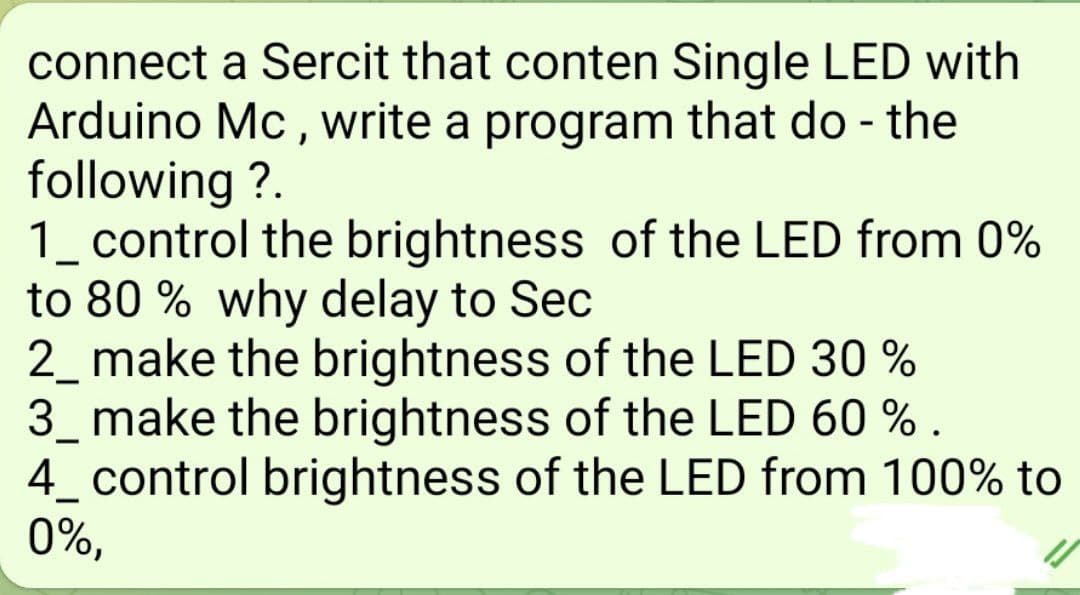 connect a Sercit that conten Single LED with
Arduino Mc , write a program that do - the
following ?.
1_ control the brightness of the LED from 0%
to 80 % why delay to Sec
2_ make the brightness of the LED 30 %
3_ make the brightness of the LED 60 % .
4_ control brightness of the LED from 100% to
0%,
