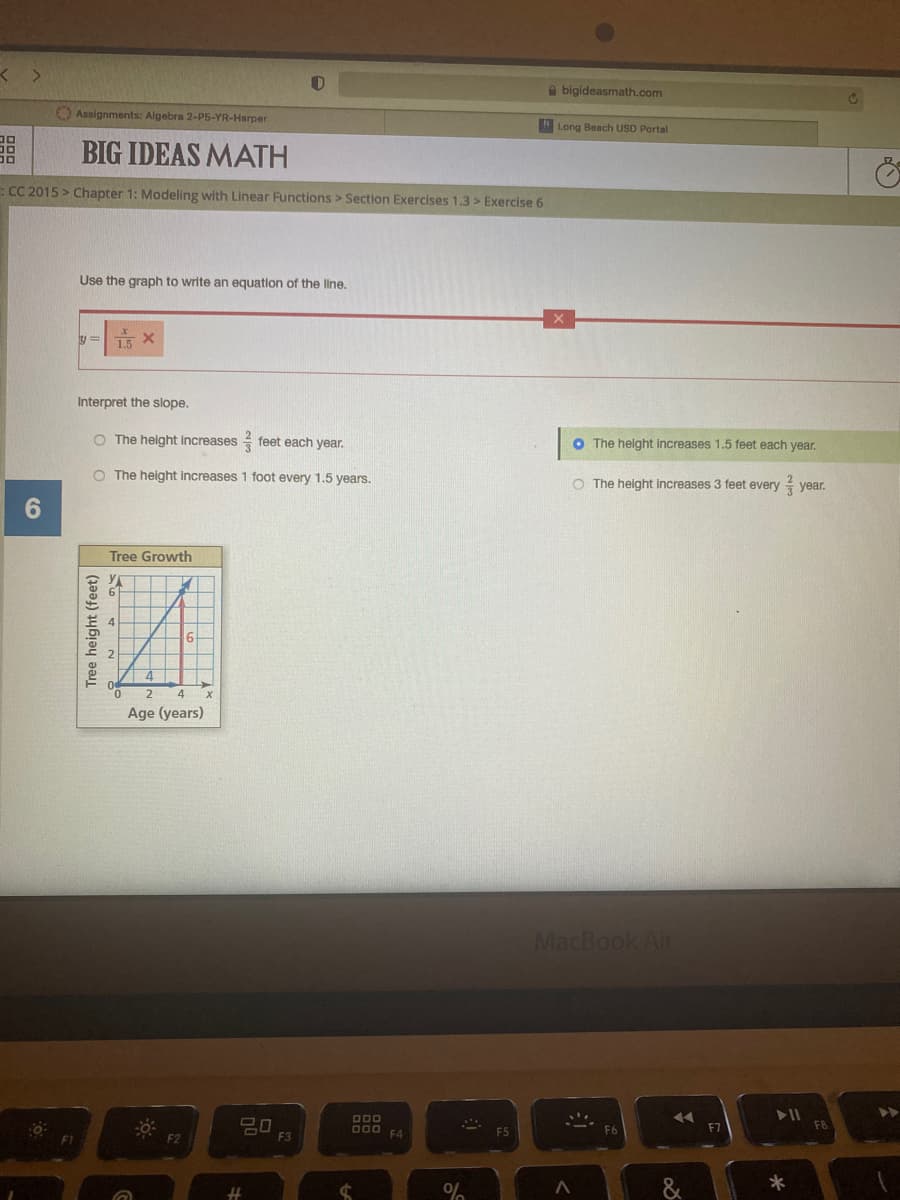 a bigideasmath.com
C1
O Assignments: Algebra 2-P5-YR-Harper
Long Beach USD Portal
BIG IDEAS MATH
ECC 2015 > Chapter 1: Modeling with Linear Functions > Section Exercises 1.3 > Exercise 6
Use the graph to write an equation of the line.
1.5 X
Interpret the slope.
O The height increases feet each year.
O The helght increases 1.5 feet each year.
O The height increases 1 foot every 1.5 years.
O The height increases 3 feet every year.
Tree Growth
2
4
Age (years)
MacBook Air
D00
F7
F3
F4
Tree height (feet)
