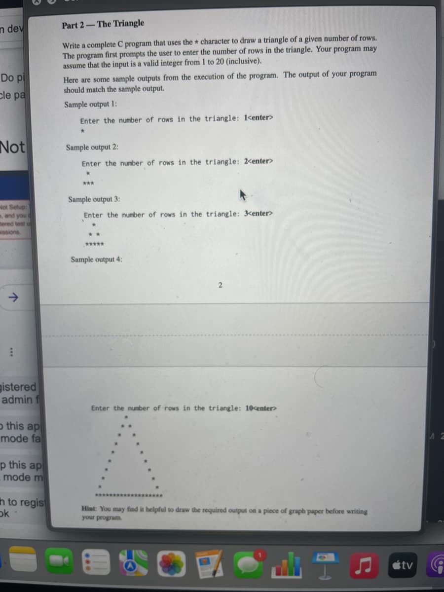 n dev
Part 2-The Triangle
Write a complete C program that uses the * character to draw a triangle of a given number of rows.
The program first prompts the user to enter the number of rows in the triangle. Your program may
assume that the input is a valid integer from 1 to 20 (inclusive).
Here are some sample outputs from the execution of the program. The output of your program
should match the sample output.
Do pi
cle pa
Sample output 1:
Enter the number of rows in the triangle: 1<enter>
Not
Sample output 2:
Enter the number of rows in the triangle: 2<enter>
***
Sample output 3:
Not Setup:
, and you d
tered test u
wissions.
Enter the number of rows in the triangle: 3<enter>
**
*****
Sample output 4:
gistered
admin f
Enter the number of rows in the triangle: 10<enter>
o this ap
mode fa
p this ap
mode m
h to regis
ok
Hint: You may find it helpful to draw the required output on a piece of graph paper before writing
wedod mok
étv
