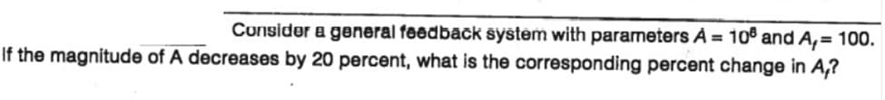 Consider a general feedback system with parameters À = 10° and A,= 100.
If the magnitude of A decreases by 20 percent, what is the corresponding percent change in A,?
