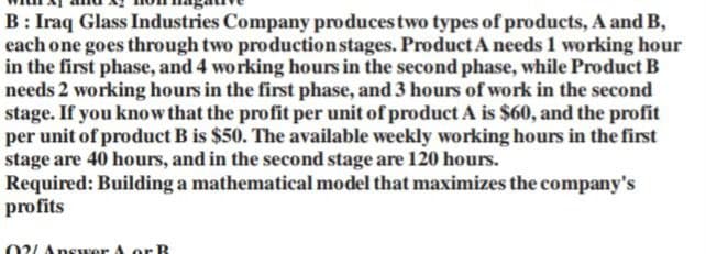 B: Iraq Glass Industries Company produces two types of products, A and B,
each one goes through two production stages. Product A needs 1 working hour
in the first phase, and 4 working hours in the second phase, while Product B
needs 2 working hours in the first phase, and 3 hours of work in the second
stage. If you know that the profit per unit of product A is $60, and the profit
per unit of product B is $50. The available weekly working hours in the first
stage are 40 hours, and in the second stage are 120 hours.
Required: Building a mathematical model that maximizes the company's
profits
02/Answer A or B