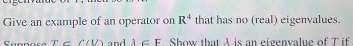 Give an example of an operator on R4 that has no (real) eigenvalues.
Suppose T E CV) and AF F. Show that A is an eigenvalue of Tif