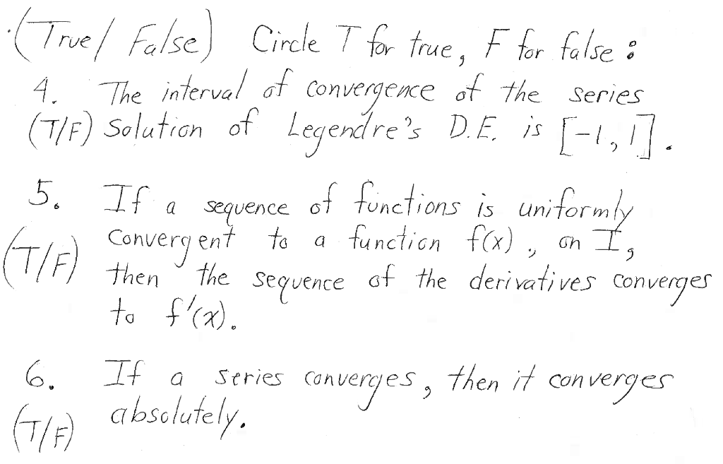 (True False) Circle T for true, F for false :
4. The interval of convergence of the series
(T/F) Solution of Legendre's D.E. is [-1,1].
5. If a sequence of functions is uniformly
(T/F) Convergent to
the
to f'(x).
6.
If a
(T/F) absolutely.
a function f(x), on I
of the derivatives converges
sequence of the derivatives
Series Cont
converges,
then it converges