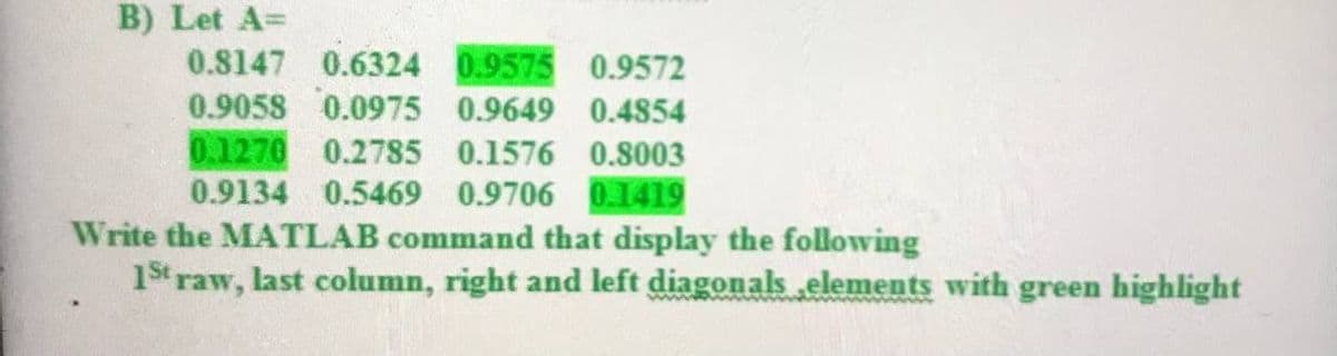B) Let A=
0.8147 0.6324 0.9575 0.9572
0.9058 0.0975 0.9649 0.4854
0.1270 0.2785 0.1576 0.8003
0.9134 0.5469 0.9706 0.1419
Write the MATLAB command that display the following
1st raw, last column, right and left diagonals elements with green highlight