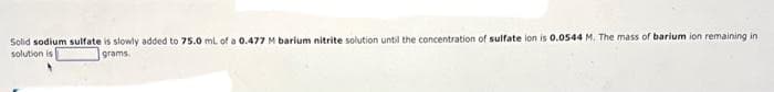 Solid sodium sulfate is slowly added to 75.0 mL of a 0.477 M barium nitrite solution until the concentration of sulfate ion is 0.0544 M. The mass of barium ion remaining in.
grams.
solution is