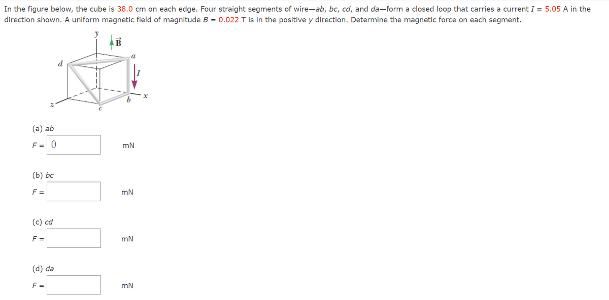 In the figure below, the cube is 38.0 cm on each edge. Four straight segments of wire-ab, bc, cd, and da-form a closed loop that carries a current I = 5.05 A in the
direction shown. A uniform magnetic field of magnitude B = 0.022 T is in the positive y direction. Determine the magnetic force on each segment.
(a) ab
F = 0
(b) bc
F =
(c) cd
F =
(d) da
F =
a
b
mN
mN
mN
mN
x