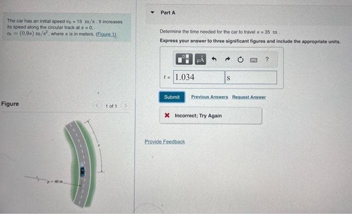 The car has an initial speed to 15 m/s. It increases
its speed along the circular track at 8 = 0,
de = (0.9s) m/s, where s is in meters. (Figure 1)
Figure
1 of 1
Part A
Determine the time needed for the car to travel s 35 m.
Express your answer to three significant figures and include the appropriate units.
t = 1.034
Submit
X Incorrect; Try Again
Provide Feedback
S
?
Previous Answers Request Answer