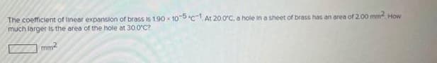 The coefficient of linear expansion of brass is 1.90x105c-1. At 20.0°C, a hole in a sheet of brass has an area of 2.00 mm². How
much larger is the area of the hole at 30.0°C?
mm²