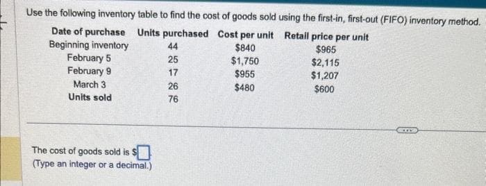 Use the following inventory table to find the cost of goods sold using the first-in, first-out (FIFO) inventory method.
Date of purchase
Units purchased
Cost per unit Retail price per unit
$840
$965
Beginning inventory
February 5
February 9
$1,750
$2,115
$955
$1,207
March 3
$480
$600
Units sold
The cost of goods sold is $
(Type an integer or a decimal.)
44
25
17
26
76