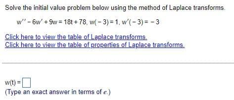 Solve the initial value problem below using the method of Laplace transforms.
w" - 6w' +9w=18t+78, w(-3) = 1, w'(-3) = -3
Click here to view the table of Laplace transforms.
Click here to view the table of properties of Laplace transforms.
w(t) =
(Type an exact answer in terms of e.)