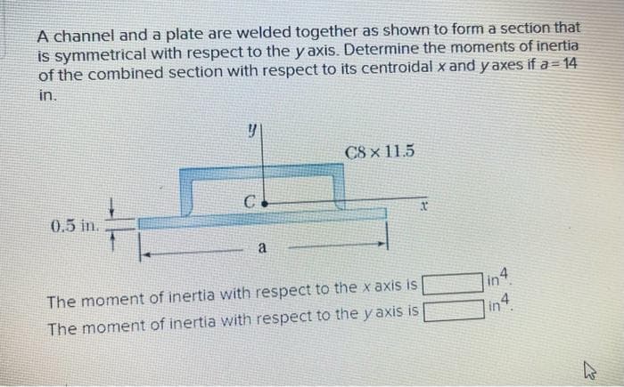 A channel and a plate are welded together as shown to form a section that
is symmetrical with respect to the y axis. Determine the moments of inertia
of the combined section with respect to its centroidal x and yaxes if a = 14
in.
0.5 in.
y
C
a
CS×115
The moment of inertia with respect to the x axis is
The moment of inertia with respect to the yaxis is
in4
in4
K