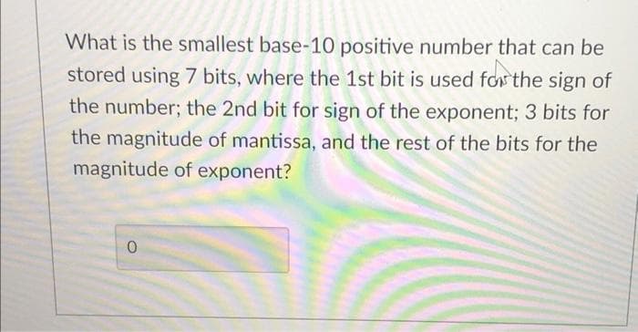 What is the smallest base-10 positive number that can be
stored using 7 bits, where the 1st bit is used for the sign of
the number; the 2nd bit for sign of the exponent; 3 bits for
the magnitude of mantissa, and the rest of the bits for the
magnitude of exponent?
0