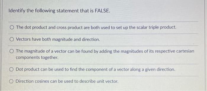 Identify the following statement that is FALSE.
O The dot product and cross product are both used to set up the scalar triple product.
O Vectors have both magnitude and direction.
O The magnitude of a vector can be found by adding the magnitudes of its respective cartesian
components together.
O Dot product can be used to find the component of a vector along a given direction.
O Direction cosines can be used to describe unit vector.