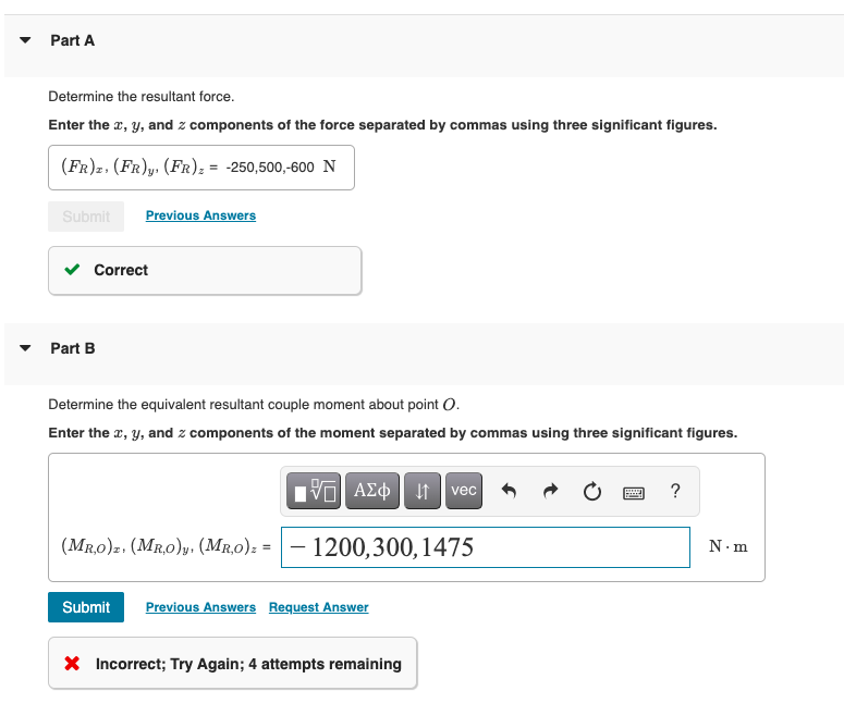 Part A
Determine the resultant force.
Enter the x, y, and z components of the force separated by commas using three significant figures.
(FR)z. (FR)y, (FR) z = -250,500,-600 N
Submit Previous Answers
Correct
Part B
Determine the equivalent resultant couple moment about point O.
Enter the x, y, and z components of the moment separated by commas using three significant figures.
IVE ΑΣΦ vec
(MRO)z. (MRO)y. (MRO)==-1200, 300, 1475
Submit Previous Answers Request Answer
X Incorrect; Try Again; 4 attempts remaining
www
?
N-m