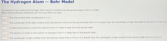 The Hydrogen Atom -- Bohr Model
The electron in an (unbound) hydrogen atom (H(a)) is excited from the ground state to the n-3 state.
Which of the following statements are true and which are false.
The first excited state corresponds to n=2.
The wavelength of the light emitted when the electron returns to the ground state from n-3 is larger than the wavelength of light absorbed to go from n=1 to n 3.
It takes less energy to lonize the electron from n-3 than it does from the ground state.
The electron is closer to the nucleus on average in the ne3 state than in the ground state,
The wavelength of light emitted when the electron drops from n-3 to n-2 is shorter than the wavelength of light emitted if the electron falls from n-3 to n-1.