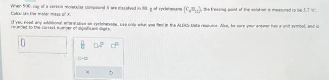 When 900 mg of a certain molecular compound X are dissolved in 80. g of cyclohexane (CH₁2), the freezing point of the solution is measured to be 5.7 °C.
Calculate the molar mass of X.
If you need any additional information on cyclohexane, use only what you find in the ALEKS Data resource. Also, be sure your answer has a unit symbol, and is
rounded to the correct number of significant digits.
0
D.D
X
d
G