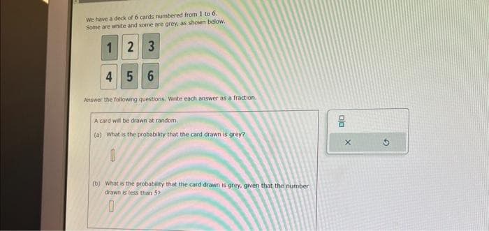 We have a deck of 6 cards numbered from 1 to 6.
Some are white and some are grey, as shown below.
12
3
4 5
6
Answer the following questions. Write each answer as a fraction.
A card will be drawn at random.
(a) What is the probability that the card drawn is grey?
0
(b) What is the probability that the card drawn is grey, given that the number
drawn is less than 52
0
DO