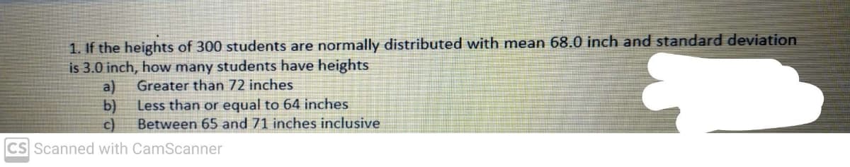 1. If the heights of 300 students are normally distributed with mean 68.0 inch and standard deviation
is 3.0 inch, how many students have heights
Greater than 72 inches
a)
Less than or equal to 64 inches
b)
Between 65 and 71 inches inclusive
c)
CS Scanned with CamScanner
