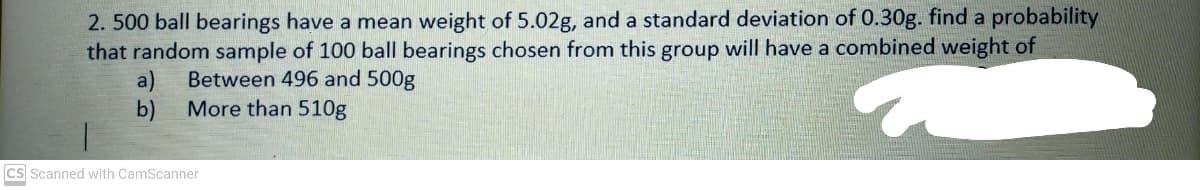 2. 500 ball bearings have a mean weight of 5.02g, and a standard deviation of 0.30g. find a probability
that random sample of 100 ball bearings chosen from this group will have a combined weight of
a)
More than 510g
Between 496 and 500g
b)
cs Scanned with CamScanner
