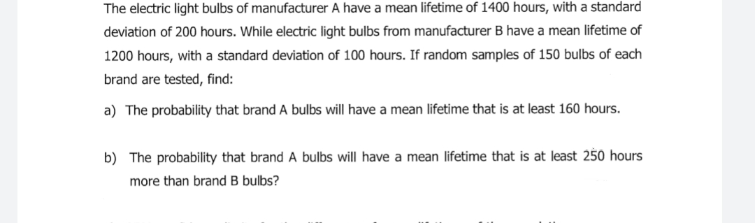 The electric light bulbs of manufacturer A have a mean lifetime of 1400 hours, with a standard
deviation of 200 hours. While electric light bulbs from manufacturer B have a mean lifetime of
1200 hours, with a standard deviation of 100 hours. If random samples of 150 bulbs of each
brand are tested, find:
a) The probability that brand A bulbs will have a mean lifetime that is at least 160 hours.
b) The probability that brand A bulbs will have a mean lifetime that is at least 250 hours
more than brand B bulbs?
