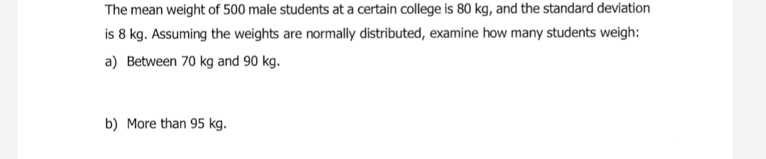 The mean weight of 500 male students at a certain college is 80 kg, and the standard deviation
is 8 kg. Assuming the weights are normally distributed, examine how many students weigh:
a) Between 70 kg and 90 kg.
b) More than 95 kg.
