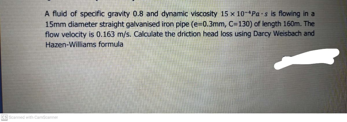 A fluid of specific gravity 0.8 and dynamic viscosity 15 x 10-*Pa s is flowing in a
15mm diameter straight galvanised iron pipe (e-0.3mm, C=130) of length 160m. The
flow velocity is 0.163 m/s. Calculate the driction head loss using Darcy Weisbach and
Hazen-Williams formula
cs Scanned with CamScanner
