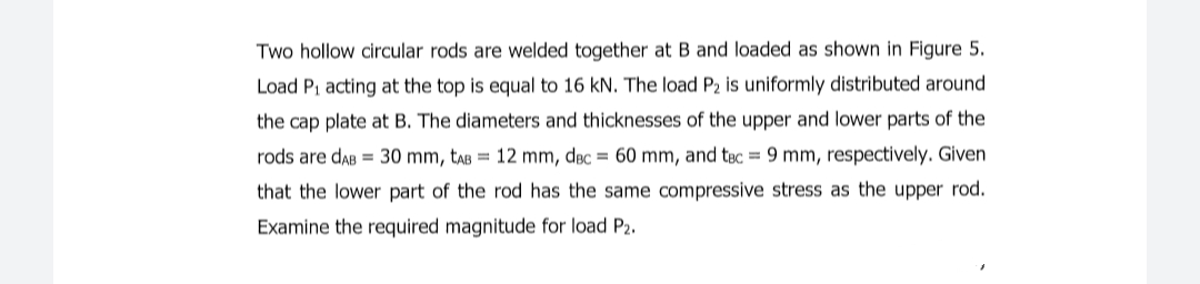 Two hollow circular rods are welded together at B and loaded as shown in Figure 5.
Load P1 acting at the top is equal to 16 kN. The load P2 is uniformly distributed around
the cap plate at B. The diameters and thicknesses of the upper and lower parts of the
rods are daB = 30 mm, taB = 12 mm, dɛc = 60 mm, and tec = 9 mm, respectively. Given
that the lower part of the rod has the same compressive stress as the upper rod.
Examine the required magnitude for load P2.
