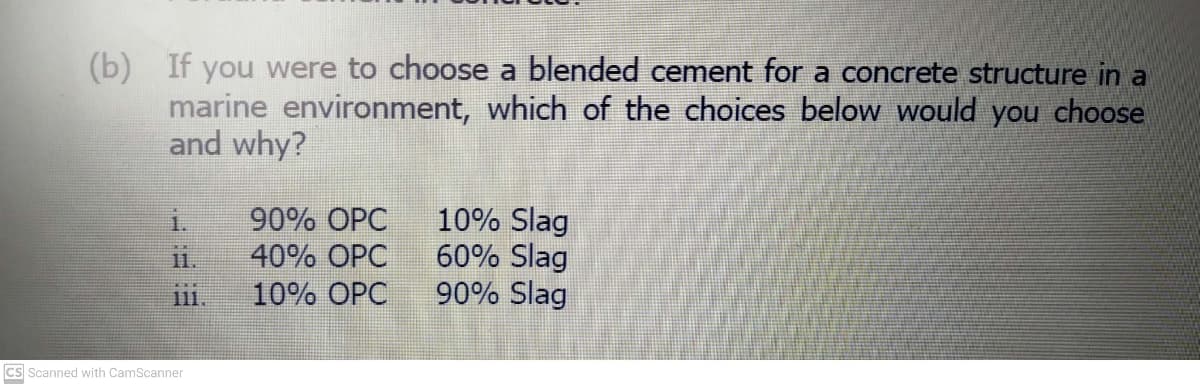 (b) If you were to choose a blended cement for a concrete structure in a
marine environment, which of the choices below would you choose
and why?
10% Slag
60% Slag
90% Slag
90% OPC
11.
40% OPC
111.
10% OPC
Cs Scanned with CamScanner
