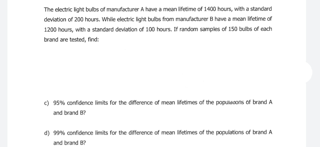 The electric light bulbs of manufacturer A have a mean lifetime of 1400 hours, with a standard
deviation of 200 hours. While electric light bulbs from manufacturer B have a mean lifetime of
1200 hours, with a standard deviation of 100 hours. If random samples of 150 bulbs of each
brand are tested, find:
c) 95% confidence limits for the difference of mean lifetimes of the populaaons of brand A
and brand B?
d) 99% confidence limits for the difference of mean lifetimes of the populations of brand A
and brand B?
