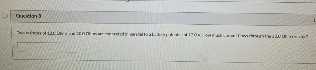 Question 8
Two resistors of 12.0 Ohms and 20.0 Ohms are connected in parallel to a battery potential of 12.0 V. How much current flows through the 20.0 Ohm resistor?
1