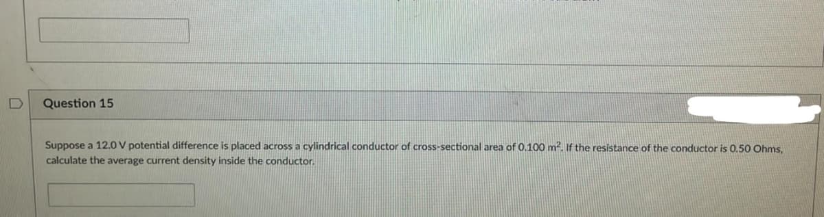 Question 15
Suppose a 12.0V potential difference is placed across a cylindrical conductor of cross-sectional area of 0.100 m². If the resistance of the conductor is 0.50 Ohms,
calculate the average current density inside the conductor.